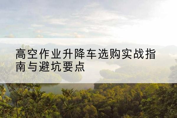 尚义升降车怎么选-高空作业升降车选购实战指南与避坑要点