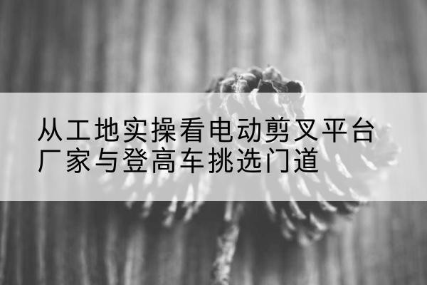 尚义电动剪叉升降平台厂家-从工地实操看电动剪叉平台厂家与登高车挑选门道
