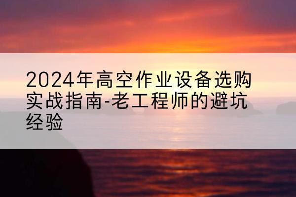 尚义高空作业升降机厂家推荐-2024年高空作业设备选购实战指南-老工程师的避坑经验