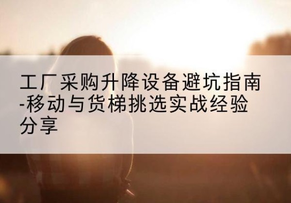 尚义移动式升降机怎么选-工厂采购升降设备避坑指南-移动与货梯挑选实战经验分享