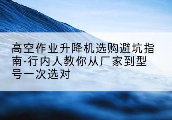 尚义升降平台厂家-高空作业升降机选购避坑指南-行内人教你从厂家到型号一次选对