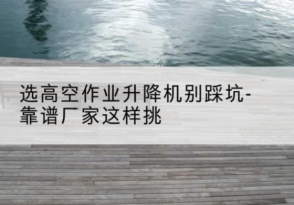 尚义剪叉式升降机厂家-选高空作业升降机别踩坑-靠谱厂家这样挑