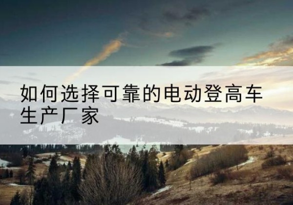 尚义电动登高车厂家-如何选择可靠的电动登高车生产厂家