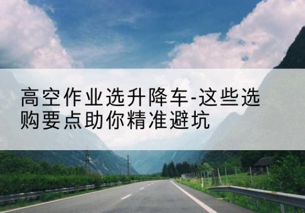 尚义升降车厂家-高空作业选升降车-这些选购要点助你*避坑