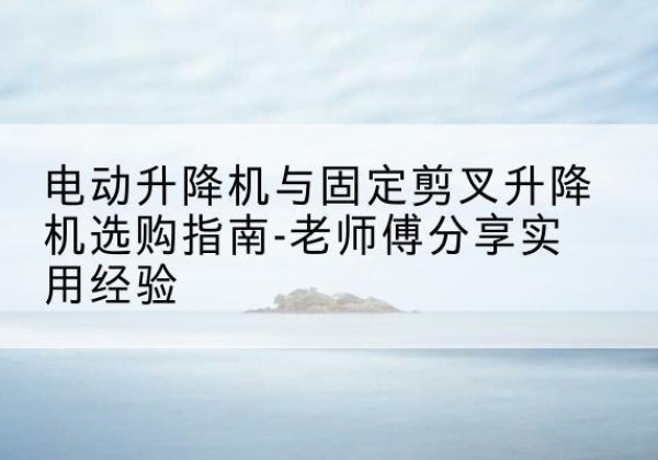 尚义电动升降机怎么选-电动升降机与固定剪叉升降机选购指南-老师傅分享实用经验