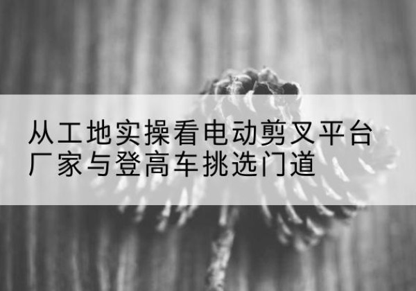 尚义电动剪叉升降平台厂家-从工地实操看电动剪叉平台厂家与登高车挑选门道