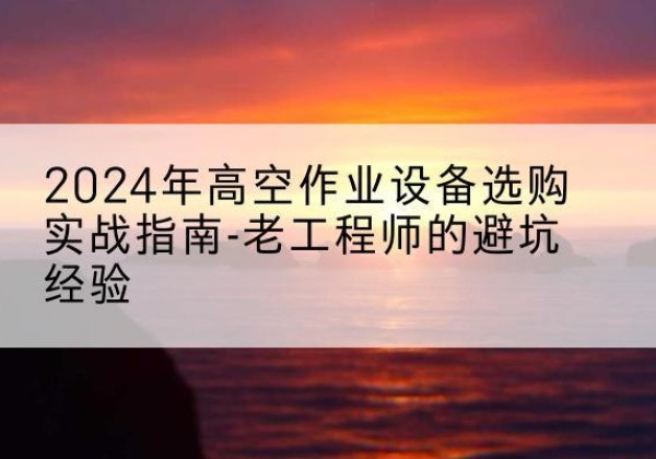 尚义高空作业升降机厂家推荐-2024年高空作业设备选购实战指南-老工程师的避坑经验